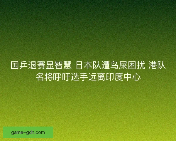 国乒退赛显智慧 日本队遭鸟屎困扰 港队名将呼吁选手远离印度中心