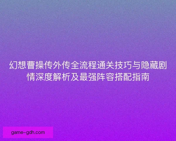 幻想曹操传外传全流程通关技巧与隐藏剧情深度解析及最强阵容搭配指南