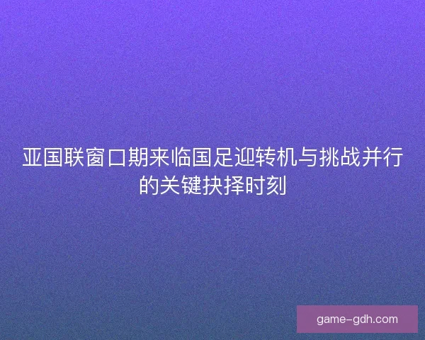 亚国联窗口期来临国足迎转机与挑战并行的关键抉择时刻